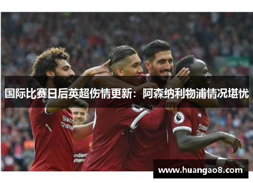 国际比赛日后英超伤情更新：阿森纳利物浦情况堪忧